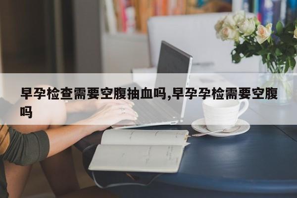早孕检查需要空腹抽血吗,早孕孕检需要空腹吗