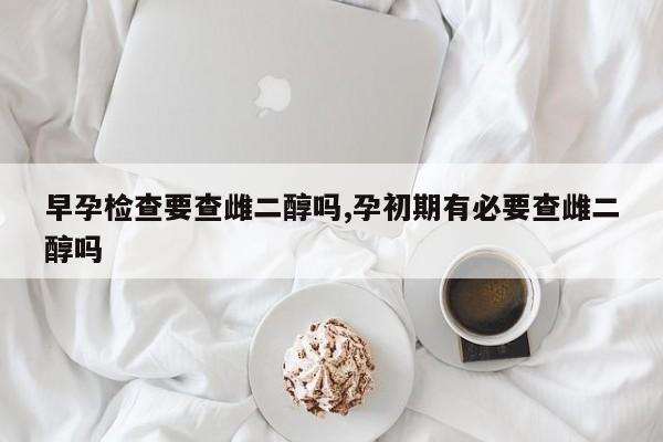 早孕检查要查雌二醇吗,孕初期有必要查雌二醇吗