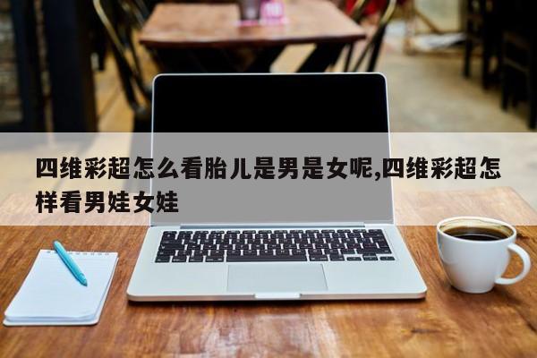 四维彩超怎么看胎儿是男是女呢,四维彩超怎样看男娃女娃
