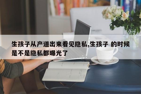 生孩子从产道出来看见隐私,生孩子 的时候是不是隐私都曝光了