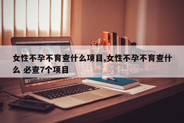 女性不孕不育查什么项目,女性不孕不育查什么 必查7个项目