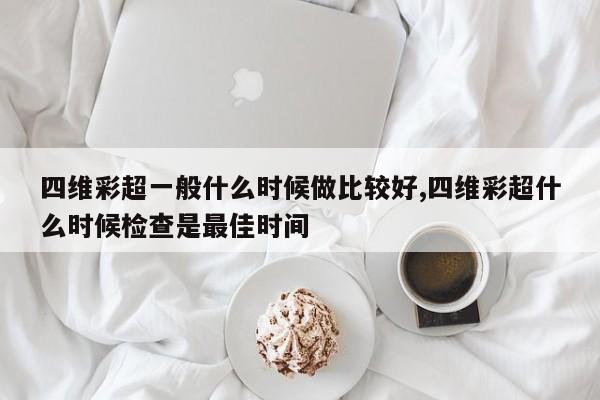 四维彩超一般什么时候做比较好,四维彩超什么时候检查是最佳时间
