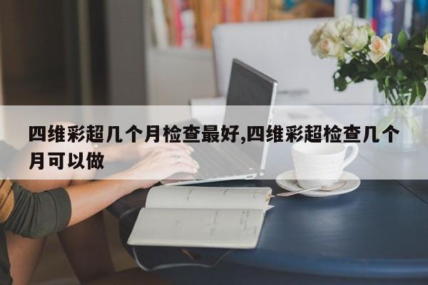 四维彩超几个月检查最好,四维彩超检查几个月可以做