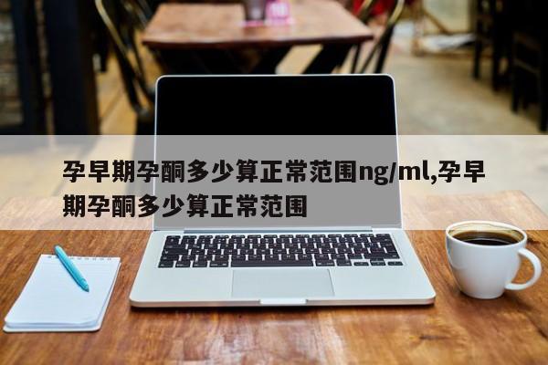 孕早期孕酮多少算正常范围ng/ml,孕早期孕酮多少算正常范围