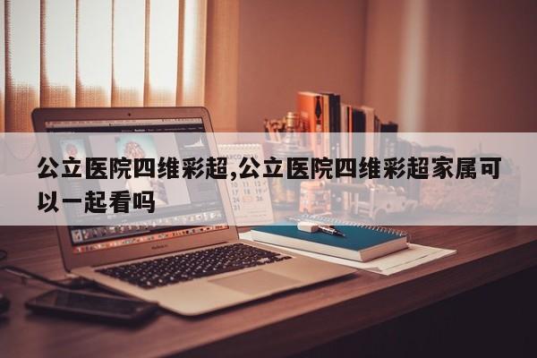 公立医院四维彩超,公立医院四维彩超家属可以一起看吗