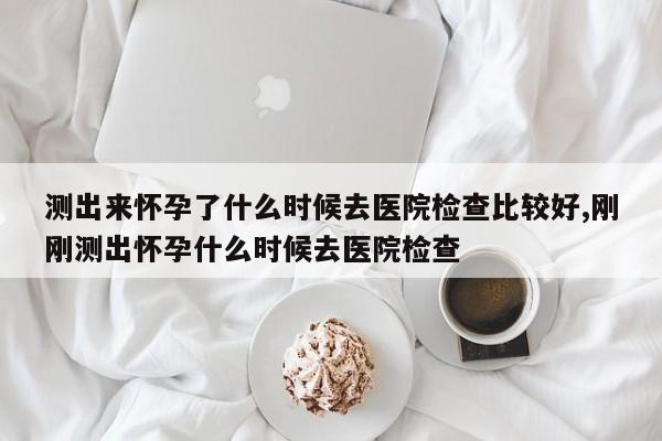 测出来怀孕了什么时候去医院检查比较好,刚刚测出怀孕什么时候去医院检查