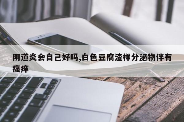 阴道炎会自己好吗,白色豆腐渣样分泌物伴有瘙痒