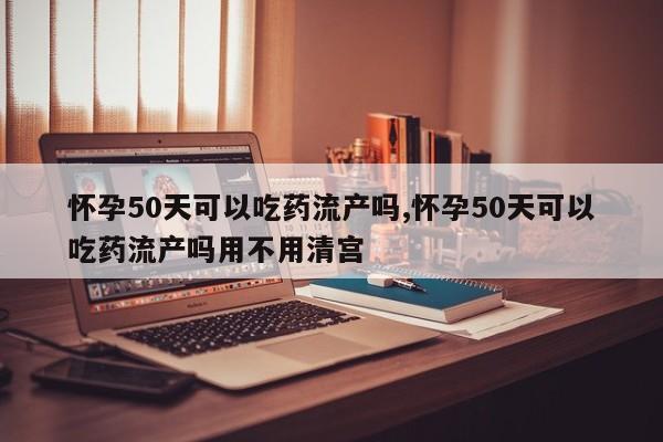 怀孕50天可以吃药流产吗,怀孕50天可以吃药流产吗用不用清宫