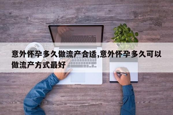 意外怀孕多久做流产合适,意外怀孕多久可以做流产方式最好