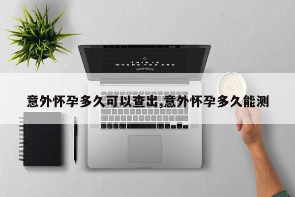 意外怀孕多久可以查出,意外怀孕多久能测