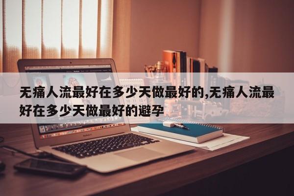 无痛人流最好在多少天做最好的,无痛人流最好在多少天做最好的避孕