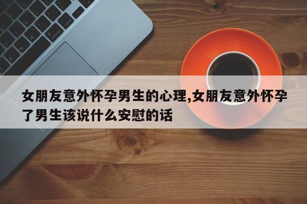 女朋友意外怀孕男生的心理,女朋友意外怀孕了男生该说什么安慰的话