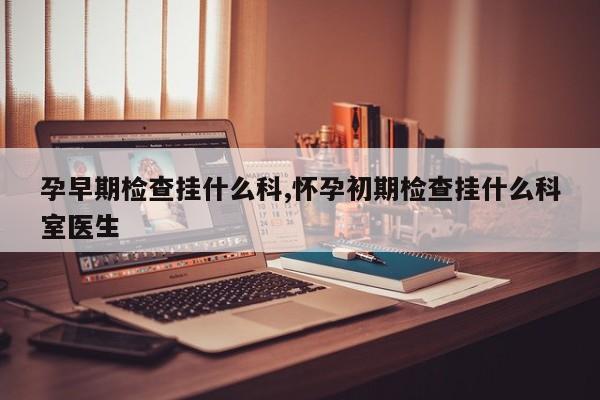 孕早期检查挂什么科,怀孕初期检查挂什么科室医生