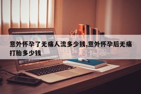意外怀孕了无痛人流多少钱,意外怀孕后无痛打胎多少钱