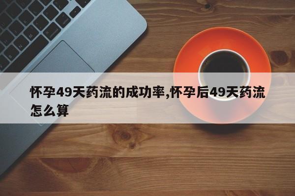 怀孕49天药流的成功率,怀孕后49天药流怎么算