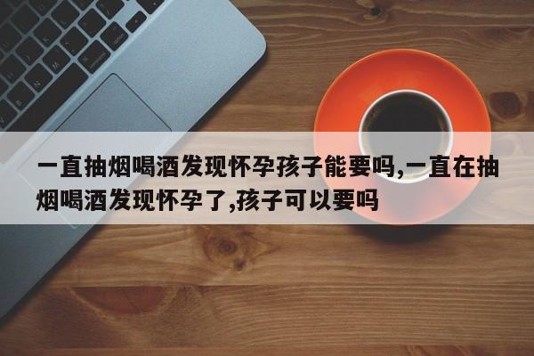 一直抽烟喝酒发现怀孕孩子能要吗,一直在抽烟喝酒发现怀孕了,孩子可以要吗