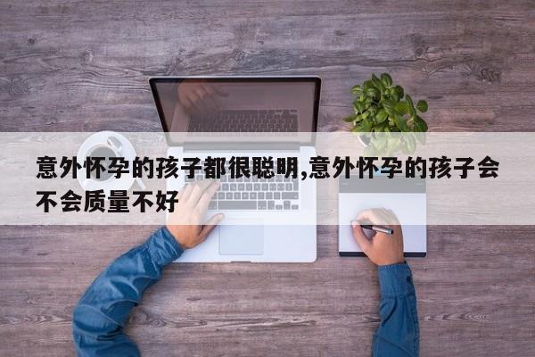 意外怀孕的孩子都很聪明,意外怀孕的孩子会不会质量不好