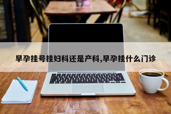 早孕挂号挂妇科还是产科,早孕挂什么门诊