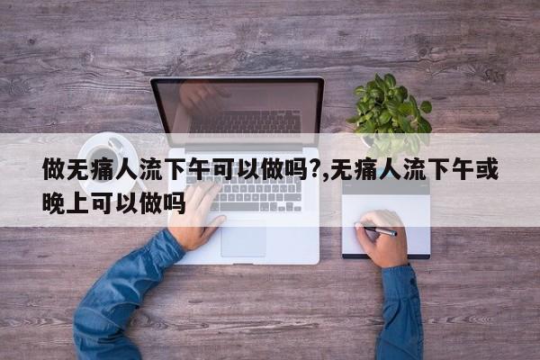 做无痛人流下午可以做吗?,无痛人流下午或晚上可以做吗