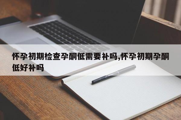 怀孕初期检查孕酮低需要补吗,怀孕初期孕酮低好补吗