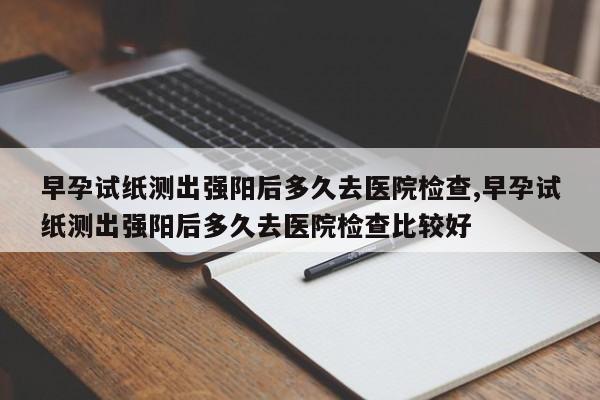 早孕试纸测出强阳后多久去医院检查,早孕试纸测出强阳后多久去医院检查比较好