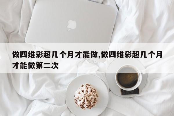 做四维彩超几个月才能做,做四维彩超几个月才能做第二次