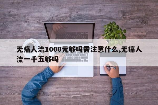 无痛人流1000元够吗需注意什么,无痛人流一千五够吗