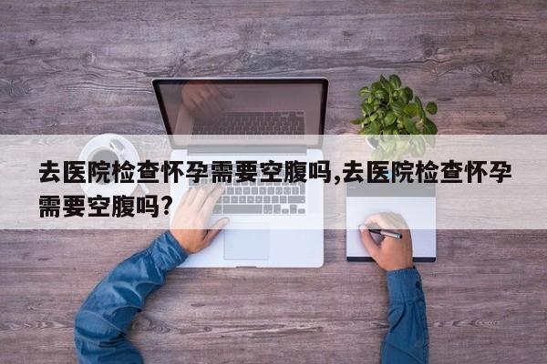 去医院检查怀孕需要空腹吗,去医院检查怀孕需要空腹吗?