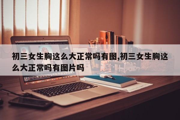 初三女生胸这么大正常吗有图,初三女生胸这么大正常吗有图片吗