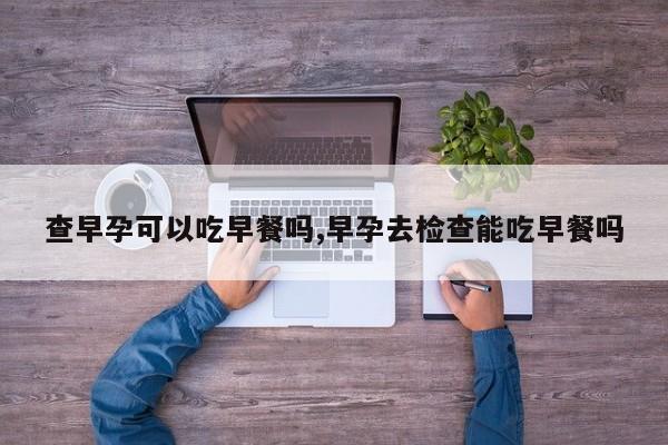查早孕可以吃早餐吗,早孕去检查能吃早餐吗