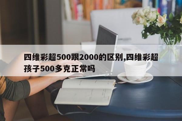 四维彩超500跟2000的区别,四维彩超孩子500多克正常吗