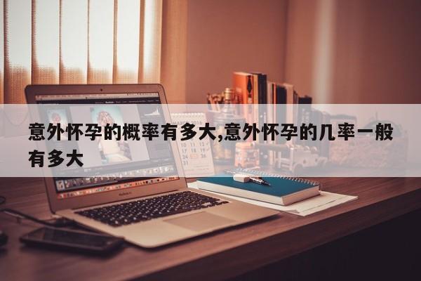 意外怀孕的概率有多大,意外怀孕的几率一般有多大