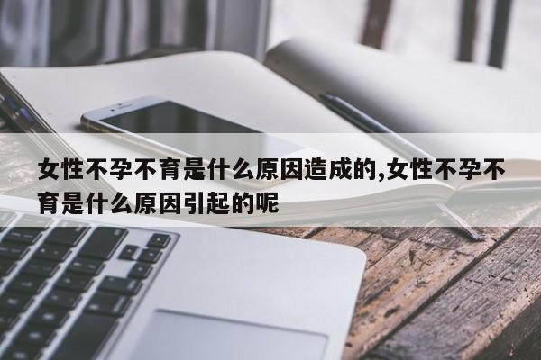 女性不孕不育是什么原因造成的,女性不孕不育是什么原因引起的呢