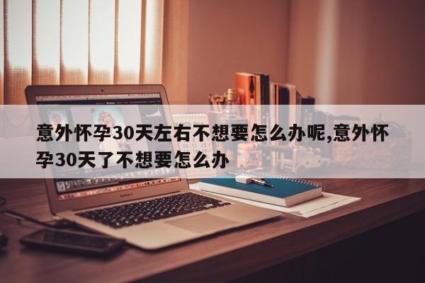 意外怀孕30天左右不想要怎么办呢,意外怀孕30天了不想要怎么办