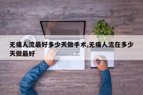 无痛人流最好多少天做手术,无痛人流在多少天做最好