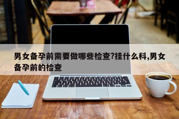 男女备孕前需要做哪些检查?挂什么科,男女备孕前的检查