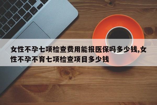 女性不孕七项检查费用能报医保吗多少钱,女性不孕不育七项检查项目多少钱