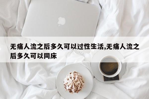 无痛人流之后多久可以过性生活,无痛人流之后多久可以同床