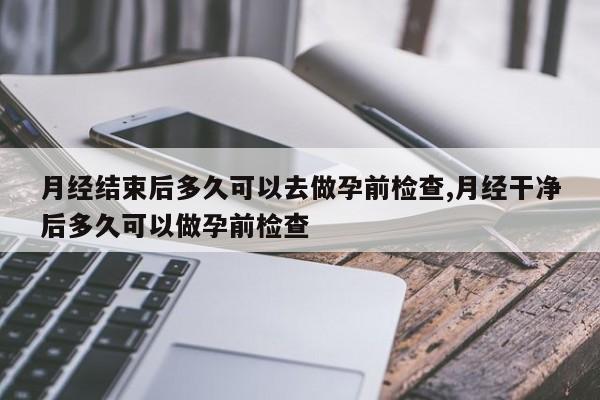 月经结束后多久可以去做孕前检查,月经干净后多久可以做孕前检查