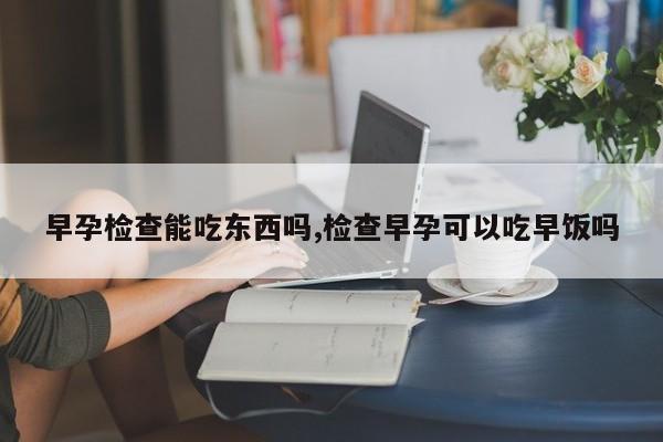 早孕检查能吃东西吗,检查早孕可以吃早饭吗