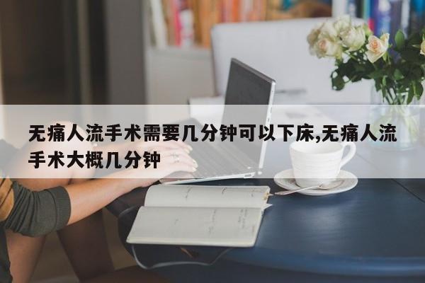 无痛人流手术需要几分钟可以下床,无痛人流手术大概几分钟