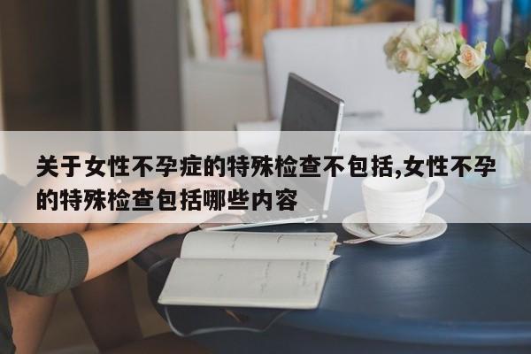 关于女性不孕症的特殊检查不包括,女性不孕的特殊检查包括哪些内容