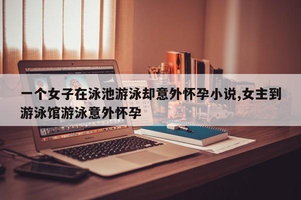 一个女子在泳池游泳却意外怀孕小说,女主到游泳馆游泳意外怀孕