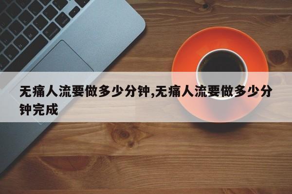 无痛人流要做多少分钟,无痛人流要做多少分钟完成