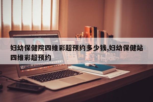 妇幼保健院四维彩超预约多少钱,妇幼保健站四维彩超预约