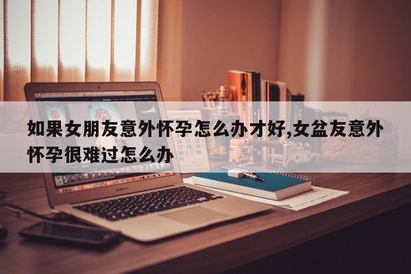 如果女朋友意外怀孕怎么办才好,女盆友意外怀孕很难过怎么办