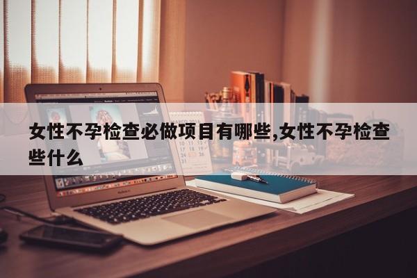 女性不孕检查必做项目有哪些,女性不孕检查些什么