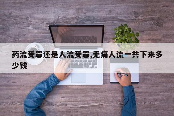 药流受罪还是人流受罪,无痛人流一共下来多少钱