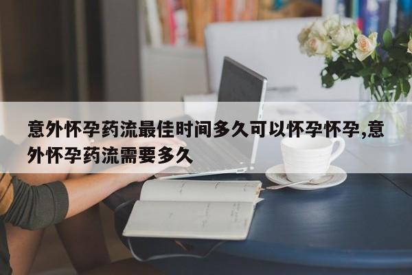 意外怀孕药流最佳时间多久可以怀孕怀孕,意外怀孕药流需要多久