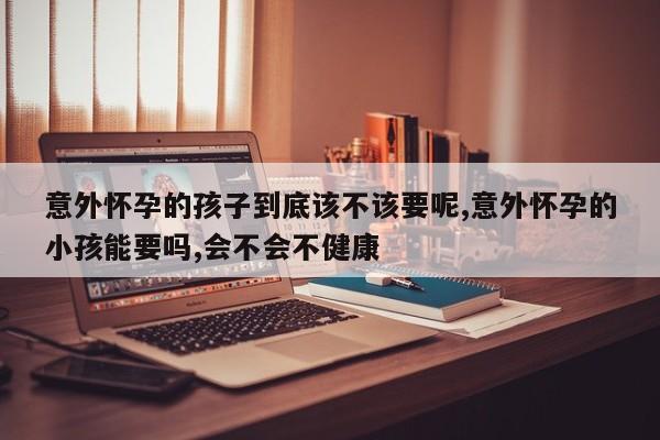 意外怀孕的孩子到底该不该要呢,意外怀孕的小孩能要吗,会不会不健康